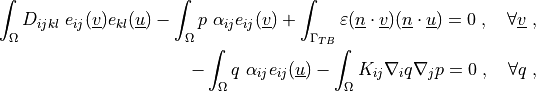 \int_{\Omega} D_{ijkl}\ e_{ij}(\ul{v}) e_{kl}(\ul{u})
- \int_{\Omega}  p\ \alpha_{ij} e_{ij}(\ul{v})
+ \int_{\Gamma_{TB}} \varepsilon (\ul{n} \cdot \ul{v}) (\ul{n} \cdot \ul{u})
= 0
\;, \quad \forall \ul{v} \;,

- \int_{\Omega} q\ \alpha_{ij} e_{ij}(\ul{u})
- \int_{\Omega} K_{ij} \nabla_i q \nabla_j p
= 0
\;, \quad \forall q \;,