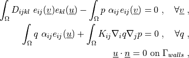 \int_{\Omega} D_{ijkl}\ e_{ij}(\ul{v}) e_{kl}(\ul{u})
- \int_{\Omega}  p\ \alpha_{ij} e_{ij}(\ul{v})
= 0
\;, \quad \forall \ul{v} \;,

\int_{\Omega} q\ \alpha_{ij} e_{ij}(\ul{u})
+ \int_{\Omega} K_{ij} \nabla_i q \nabla_j p
= 0
\;, \quad \forall q \;,

\ul{u} \cdot \ul{n} = 0 \mbox{ on } \Gamma_{walls} \;,