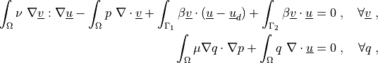 \int_{\Omega} \nu\ \nabla \ul{v} : \nabla \ul{u}
- \int_{\Omega} p\ \nabla \cdot \ul{v}
+ \int_{\Gamma_1} \beta \ul{v} \cdot (\ul{u} - \ul{u}_d)
+ \int_{\Gamma_2} \beta \ul{v} \cdot \ul{u}
= 0
\;, \quad \forall \ul{v} \;,

\int_{\Omega} \mu \nabla q \cdot \nabla p
+ \int_{\Omega} q\ \nabla \cdot \ul{u}
= 0
\;, \quad \forall q \;,