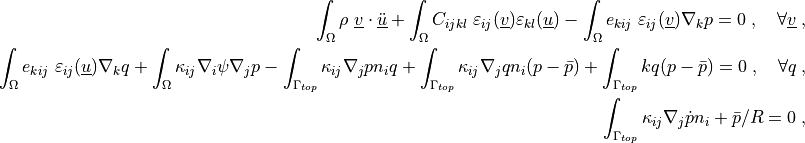 \int_\Omega \rho\ \ul{v} \cdot \ul{\ddot u}
+ \int_\Omega C_{ijkl}\ \veps_{ij}(\ul{v}) \veps_{kl}(\ul{u})
- \int_\Omega e_{kij}\ \veps_{ij}(\ul{v}) \nabla_k p
= 0
\;, \quad \forall \ul{v} \;,

\int_\Omega e_{kij}\ \veps_{ij}(\ul{u}) \nabla_k q
+ \int_\Omega \kappa_{ij} \nabla_i \psi \nabla_j p
- \int_{\Gamma_{top}} \kappa_{ij} \nabla_j p n_i q
+ \int_{\Gamma_{top}} \kappa_{ij} \nabla_j q n_i (p - \bar p)
+ \int_{\Gamma_{top}} k q (p - \bar p)
= 0
\;, \quad \forall q \;,

\int_{\Gamma_{top}} \kappa_{ij} \nabla_j \dot{p} n_i + \bar p / R = 0 \;,