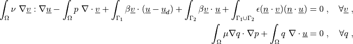 \int_{\Omega} \nu\ \nabla \ul{v} : \nabla \ul{u}
- \int_{\Omega} p\ \nabla \cdot \ul{v}
+ \int_{\Gamma_1} \beta \ul{v} \cdot (\ul{u} - \ul{u}_d)
+ \int_{\Gamma_2} \beta \ul{v} \cdot \ul{u}
+ \int_{\Gamma_1 \cup \Gamma_2} \epsilon (\ul{n} \cdot \ul{v})
  (\ul{n} \cdot \ul{u})
= 0
\;, \quad \forall \ul{v} \;,

\int_{\Omega} \mu \nabla q \cdot \nabla p
+ \int_{\Omega} q\ \nabla \cdot \ul{u}
= 0
\;, \quad \forall q \;,