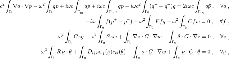c^2 \int_{\Omega} \nabla q \cdot \nabla p
- \omega^2 \int_{\Omega} q p
+ i \omega c \int_{\Gamma_{in}} q p
+ i \omega c \int_{\Gamma_{out}} q p
- i \omega c^2 \int_{\Gamma_0} (q^+ - q^-) g
= 2i \omega c \int_{\Gamma_{in}} q \bar{p}
\;, \quad \forall q \;,

- i \omega \int_{\Gamma_0} f (p^+ - p^-)
- \omega^2 \int_{\Gamma_0} F f g
+ \omega^2 \int_{\Gamma_0} C f w
= 0
\;, \quad \forall f \;,

\omega^2 \int_{\Gamma_0} C z g
- \omega^2 \int_{\Gamma_0} S z w
+ \int_{\Gamma_0} \nabla z \cdot \ull{G} \cdot \nabla w
- \int_{\Gamma_0} \ul{\theta} \cdot \ull{G} \cdot \nabla z
= 0
\;, \quad \forall z \;,

- \omega^2 \int_{\Gamma_0} R\, \ul{\nu} \cdot \ul{\theta}
+ \int_{\Gamma_0} D_{ijkl} e_{ij}(\ul{\nu}) e_{kl}(\ul{\theta})
- \int_{\Gamma_0} \ul{\nu} \cdot \ull{G} \cdot \nabla w
+ \int_{\Gamma_0} \ul{\nu} \cdot \ull{G} \cdot \ul{\theta}
= 0
\;, \quad \forall \ul{\nu} \;,