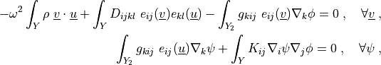 - \omega^2 \int_{Y} \rho\ \ul{v} \cdot \ul{u}
+ \int_{Y} D_{ijkl}\ e_{ij}(\ul{v}) e_{kl}(\ul{u})
- \int_{Y_2} g_{kij}\ e_{ij}(\ul{v}) \nabla_k \phi
= 0
\;, \quad \forall \ul{v} \;,

\int_{Y_2} g_{kij}\ e_{ij}(\ul{u}) \nabla_k \psi
+ \int_{Y} K_{ij} \nabla_i \psi \nabla_j \phi
= 0
\;, \quad \forall \psi \;,