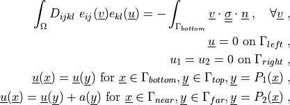 \int_{\Omega} D_{ijkl}\ e_{ij}(\ul{v}) e_{kl}(\ul{u})
= - \int_{\Gamma_{bottom}} \ul{v} \cdot \ull{\sigma} \cdot \ul{n}
\;, \quad \forall \ul{v} \;,

\ul{u} = 0 \mbox{ on } \Gamma_{left} \;,

u_1 = u_2 = 0 \mbox{ on } \Gamma_{right} \;,

\ul{u}(\ul{x}) = \ul{u}(\ul{y}) \mbox{ for }
\ul{x} \in \Gamma_{bottom}, \ul{y} \in \Gamma_{top},
\ul{y} = P_1(\ul{x}) \;,

\ul{u}(\ul{x}) = \ul{u}(\ul{y}) + a(\ul{y}) \mbox{ for }
\ul{x} \in \Gamma_{near}, \ul{y} \in \Gamma_{far},
\ul{y} = P_2(\ul{x}) \;,