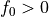 f_0 > 0