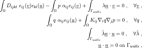\int_{\Omega} D_{ijkl}\ e_{ij}(\ul{v}) e_{kl}(\ul{u})
- \int_{\Omega}  p\ \alpha_{ij} e_{ij}(\ul{v})
+ \int_{\Gamma_{walls}} \lambda \ul{n} \cdot \ul{v}
= 0
\;, \quad \forall \ul{v} \;,

\int_{\Omega} q\ \alpha_{ij} e_{ij}(\ul{u})
+ \int_{\Omega} K_{ij} \nabla_i q \nabla_j p
= 0
\;, \quad \forall q \;,

\int_{\Gamma_{walls}} \hat\lambda \ul{n} \cdot \ul{u}
= 0
\;, \quad \forall \hat\lambda \;,

\ul{u} \cdot \ul{n} = 0 \mbox{ on } \Gamma_{walls} \;,